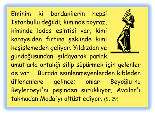 Eminim ki bardakilerin hepsi İstanbullu değildi; kiminde poyraz, kiminde lodos esintisi var, kimi karayelden fırtına şeklinde kimi keşişlemeden geliyor. Yıldızdan ve g�ndoğusundan ışıldayarak parlak umutlarla ortalığı silip s�p�rmek i�in gelenler de var�  Burada esinlenmeyenlerden kıbleden �flenenlere gelince; onlar Beyoğlu'nu Beylerbeyi'ni peşinden s�r�kl�yor, Avcılar'ı takmadan Moda'yı alt�st ediyor. 