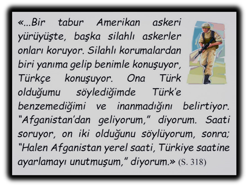 �...Bir tabur Amerikan askeri y�r�y�şte, başka silahlı askerler onları koruyor. Silahlı korumalardan biri yanıma gelip benimle konuşuyor, T�rk�e konuşuyor. Ona T�rk olduğumu s�ylediğimde T�rk�e benzemediğimi ve inanmadığını belirtiyor. �Afganistan�dan geliyorum,� diyorum. Saati soruyor, on iki olduğunu s�yl�yorum, sonra; �Halen Afganistan yerel saati, T�rkiye saatine ayarlamayı unutmuşum,� diyorum.� 