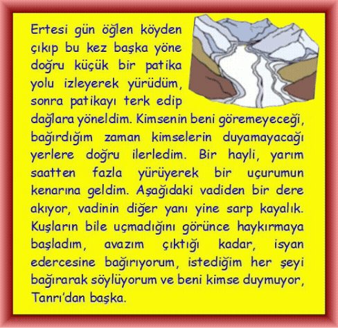 HAYKIRIŞ: Ertesi g�n �ğlen k�yden �ıkıp bu kez başka y�ne doğru k���k bir patika yolu izleyerek y�r�d�m, sonra patikayı terk edip dağlara y�neldim. Kimsenin beni g�remeyeceği, bağırdığım zaman kimselerin duyamayacağı yerlere doğru ilerledim. Bir hayli, yarım saatten fazla y�r�yerek bir u�urumun kenarına geldim. Aşağıdaki vadiden bir dere akıyor, vadinin diğer yanı yine sarp kayalık. Kuşların bile u�madığını g�r�nce haykırmaya başladım, avazım �ıktığı kadar, isyan edercesine bağırıyorum, istediğim her şeyi bağırarak s�yl�yorum ve beni kimse duymuyor, Tanrı�dan başka.